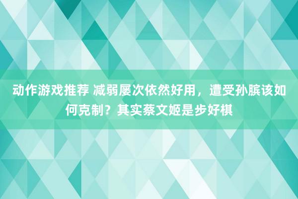 动作游戏推荐 减弱屡次依然好用，遭受孙膑该如何克制？其实蔡文姬是步好棋