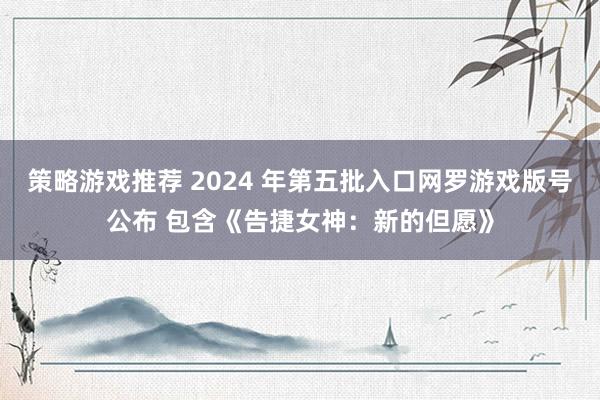 策略游戏推荐 2024 年第五批入口网罗游戏版号公布 包含《告捷女神：新的但愿》