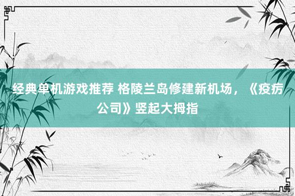 经典单机游戏推荐 格陵兰岛修建新机场，《疫疠公司》竖起大拇指