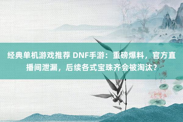 经典单机游戏推荐 DNF手游：重磅爆料，官方直播间泄漏，后续各式宝珠齐会被淘汰？