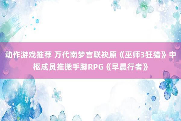 动作游戏推荐 万代南梦宫联袂原《巫师3狂猎》中枢成员推搬手脚RPG《早晨行者》