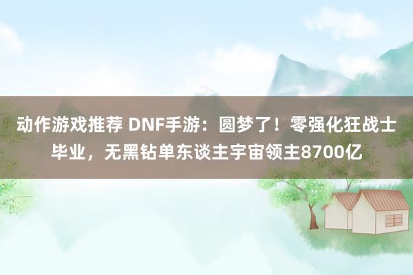 动作游戏推荐 DNF手游：圆梦了！零强化狂战士毕业，无黑钻单东谈主宇宙领主8700亿