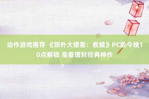 动作游戏推荐 《郊外大镖客：救赎》PC版今晚10点解锁 准备理财经典神作