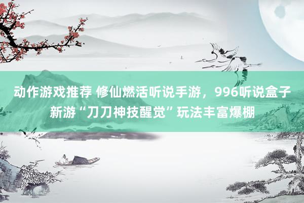 动作游戏推荐 修仙燃活听说手游，996听说盒子新游“刀刀神技醒觉”玩法丰富爆棚