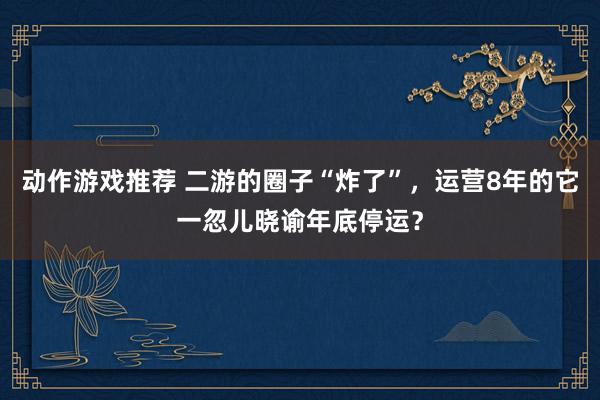 动作游戏推荐 二游的圈子“炸了”，运营8年的它一忽儿晓谕年底停运？