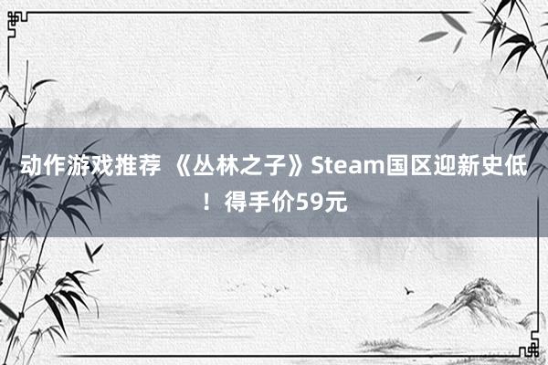 动作游戏推荐 《丛林之子》Steam国区迎新史低！得手价59元