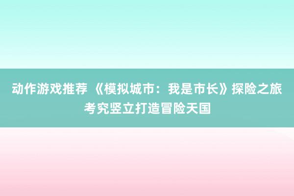 动作游戏推荐 《模拟城市：我是市长》探险之旅考究竖立打造冒险天国