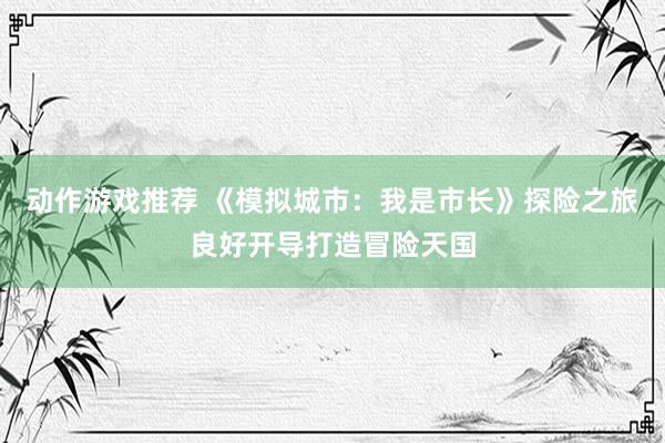 动作游戏推荐 《模拟城市：我是市长》探险之旅良好开导打造冒险天国