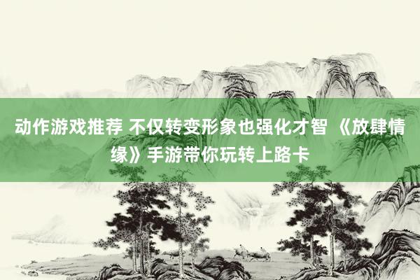 动作游戏推荐 不仅转变形象也强化才智 《放肆情缘》手游带你玩转上路卡