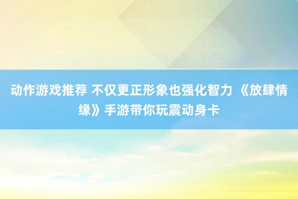 动作游戏推荐 不仅更正形象也强化智力 《放肆情缘》手游带你玩震动身卡