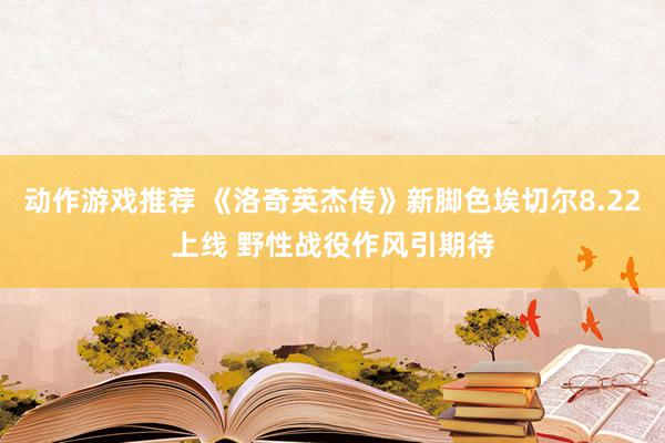 动作游戏推荐 《洛奇英杰传》新脚色埃切尔8.22上线 野性战役作风引期待