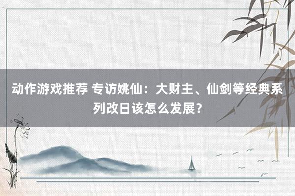 动作游戏推荐 专访姚仙：大财主、仙剑等经典系列改日该怎么发展？