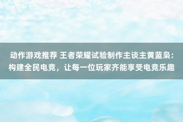 动作游戏推荐 王者荣耀试验制作主谈主黄蓝枭：构建全民电竞，让每一位玩家齐能享受电竞乐趣