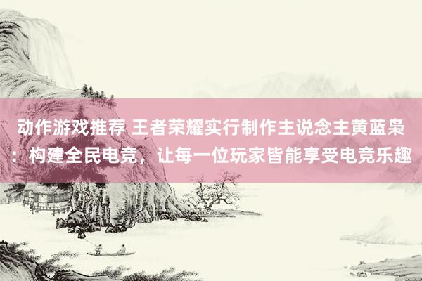 动作游戏推荐 王者荣耀实行制作主说念主黄蓝枭：构建全民电竞，让每一位玩家皆能享受电竞乐趣