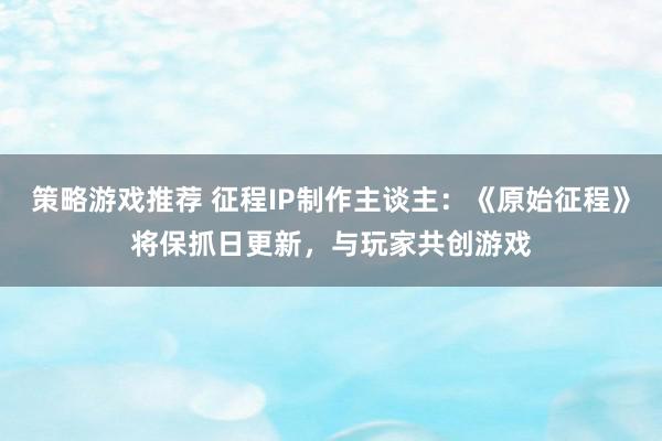 策略游戏推荐 征程IP制作主谈主：《原始征程》将保抓日更新，与玩家共创游戏