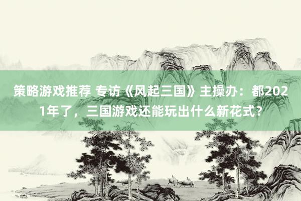 策略游戏推荐 专访《风起三国》主操办：都2021年了，三国游戏还能玩出什么新花式？