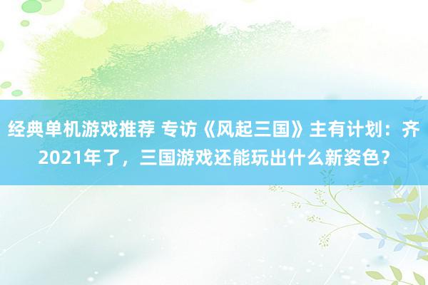 经典单机游戏推荐 专访《风起三国》主有计划：齐2021年了，三国游戏还能玩出什么新姿色？