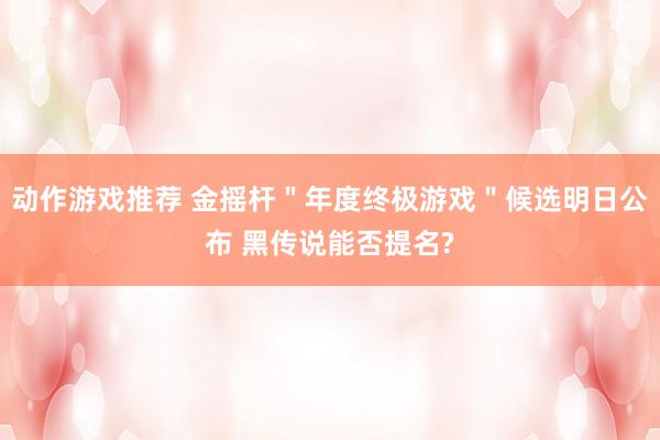 动作游戏推荐 金摇杆＂年度终极游戏＂候选明日公布 黑传说能否提名?