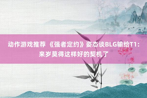 动作游戏推荐 《强者定约》姿态谈BLG输给T1:来岁莫得这样好的契机了