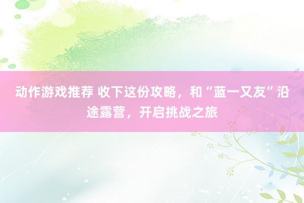 动作游戏推荐 收下这份攻略，和“蓝一又友”沿途露营，开启挑战之旅