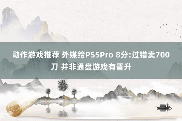 动作游戏推荐 外媒给PS5Pro 8分:过错卖700刀 并非通盘游戏有晋升