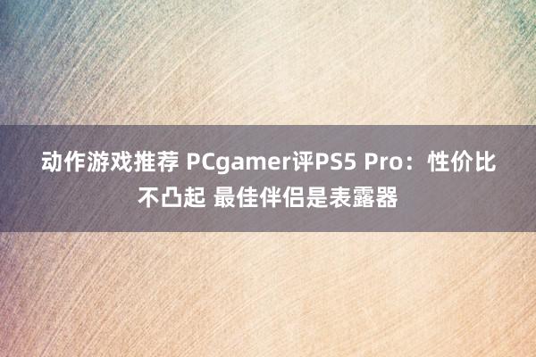 动作游戏推荐 PCgamer评PS5 Pro：性价比不凸起 最佳伴侣是表露器