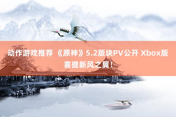 动作游戏推荐 《原神》5.2版块PV公开 Xbox版喜提新风之翼！