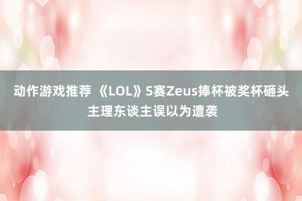 动作游戏推荐 《LOL》S赛Zeus捧杯被奖杯砸头 主理东谈主误以为遭袭