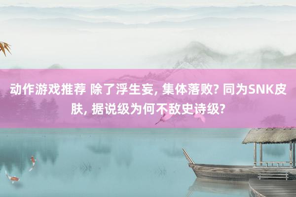 动作游戏推荐 除了浮生妄, 集体落败? 同为SNK皮肤, 据说级为何不敌史诗级?