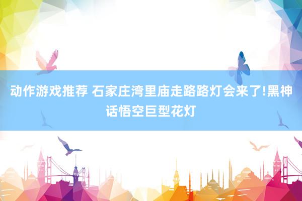 动作游戏推荐 石家庄湾里庙走路路灯会来了!黑神话悟空巨型花灯