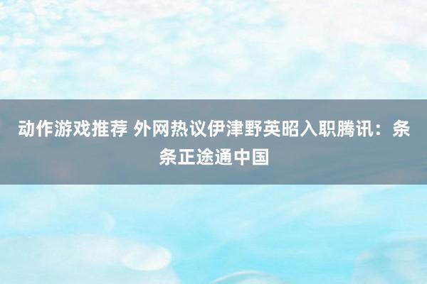 动作游戏推荐 外网热议伊津野英昭入职腾讯：条条正途通中国