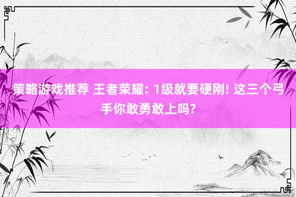 策略游戏推荐 王者荣耀: 1级就要硬刚! 这三个弓手你敢勇敢上吗?