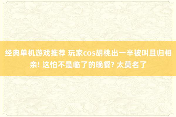 经典单机游戏推荐 玩家cos胡桃出一半被叫且归相亲! 这怕不是临了的晚餐? 太莫名了