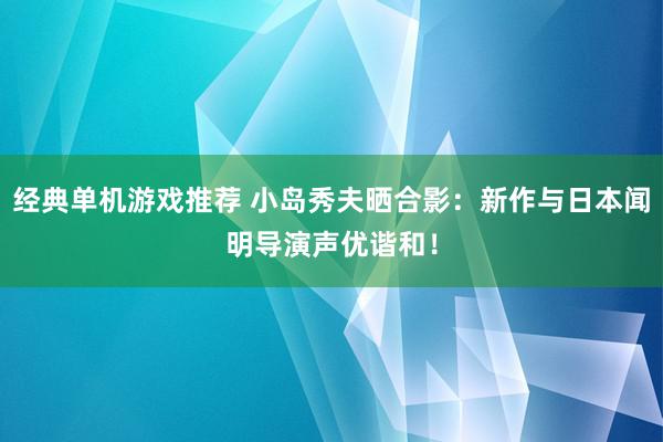 经典单机游戏推荐 小岛秀夫晒合影：新作与日本闻明导演声优谐和！