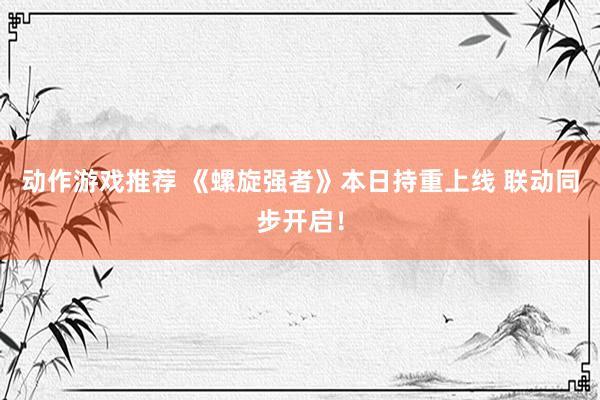 动作游戏推荐 《螺旋强者》本日持重上线 联动同步开启！