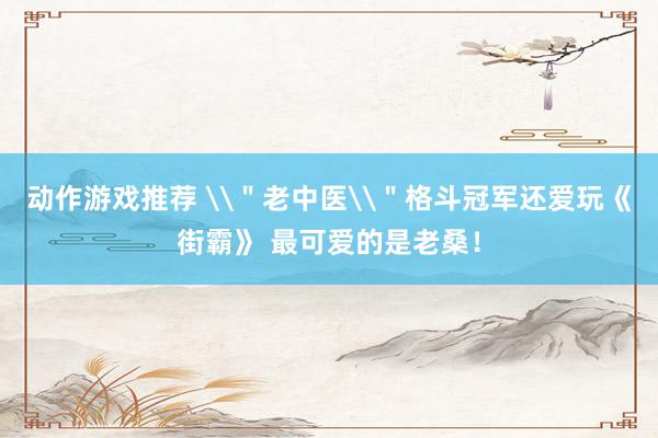 动作游戏推荐 \＂老中医\＂格斗冠军还爱玩《街霸》 最可爱的是老桑！