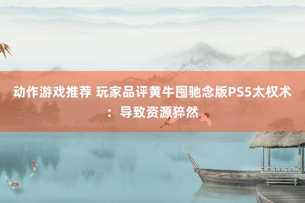 动作游戏推荐 玩家品评黄牛囤驰念版PS5太权术：导致资源猝然