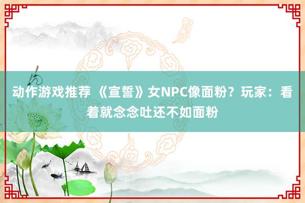 动作游戏推荐 《宣誓》女NPC像面粉？玩家：看着就念念吐还不如面粉