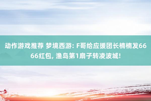 动作游戏推荐 梦境西游: F哥给应援团长楠楠发6666红包, 渔岛第1扇子转凌波城!