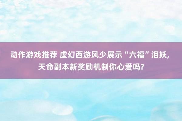 动作游戏推荐 虚幻西游风少展示“六福”泪妖, 天命副本新奖励机制你心爱吗?