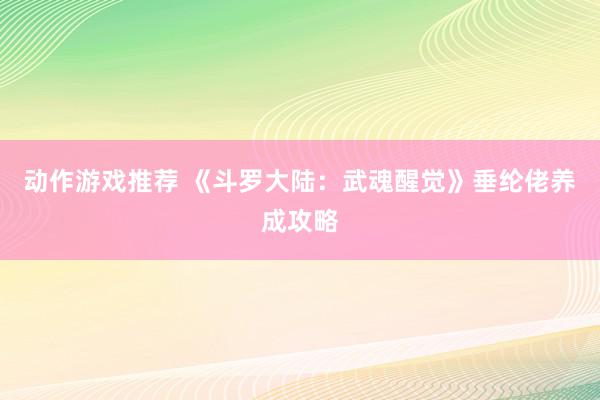 动作游戏推荐 《斗罗大陆：武魂醒觉》垂纶佬养成攻略