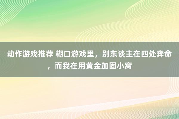 动作游戏推荐 糊口游戏里，别东谈主在四处奔命，而我在用黄金加固小窝