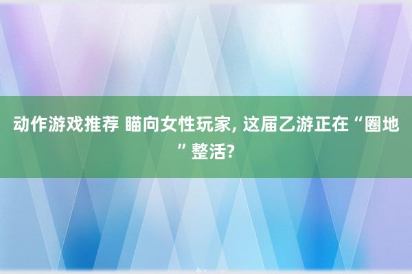 动作游戏推荐 瞄向女性玩家, 这届乙游正在“圈地”整活?