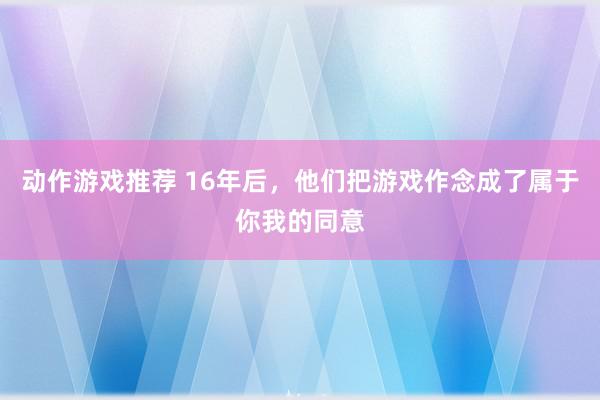 动作游戏推荐 16年后，他们把游戏作念成了属于你我的同意