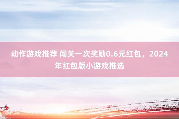 动作游戏推荐 闯关一次奖励0.6元红包，2024年红包版小游戏推选