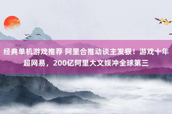 经典单机游戏推荐 阿里合推动谈主发狠！游戏十年超网易，200亿阿里大文娱冲全球第三