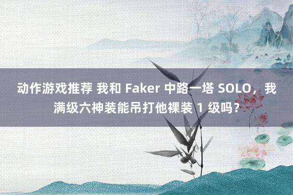 动作游戏推荐 我和 Faker 中路一塔 SOLO，我满级六神装能吊打他裸装 1 级吗？