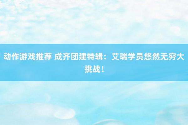 动作游戏推荐 成齐团建特辑：艾瑞学员悠然无穷大挑战！