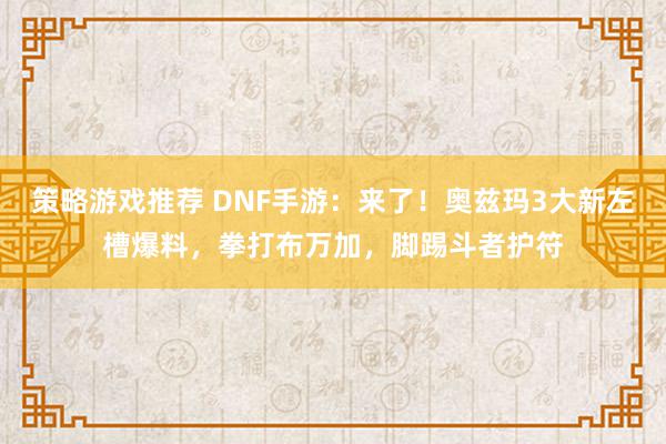 策略游戏推荐 DNF手游：来了！奥兹玛3大新左槽爆料，拳打布万加，脚踢斗者护符