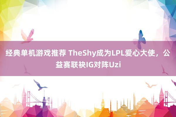 经典单机游戏推荐 TheShy成为LPL爱心大使，公益赛联袂IG对阵Uzi